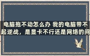 电脑拖不动怎么办 我的电脑带不起逆战，是显卡不行还是网络的问题一玩逆战猎场都加不进去，以前都还好怎么回事